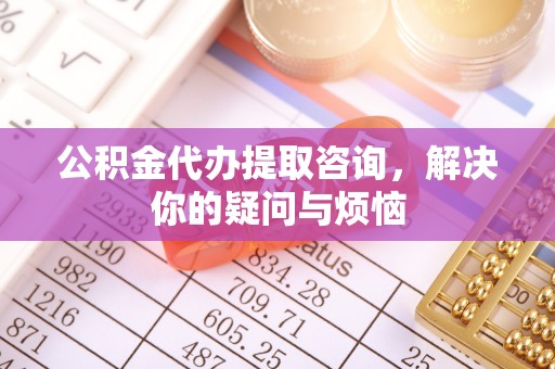 恩施公积金代办提取咨询，解决你的疑问与烦恼