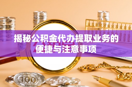 恩施揭秘公积金代办提取业务的便捷与注意事项