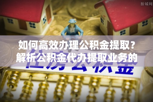 恩施如何高效办理公积金提取？解析公积金代办提取业务的全流程