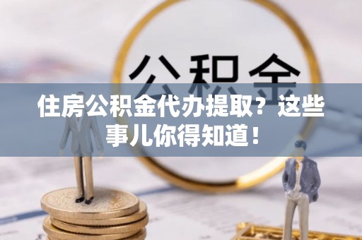 恩施住房公积金代办提取？这些事儿你得知道！