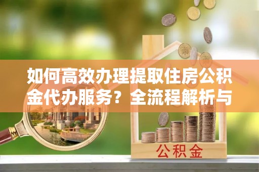恩施如何高效办理提取住房公积金代办服务？全流程解析与技巧分享