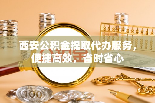 恩施西安公积金提取代办服务，便捷高效，省时省心