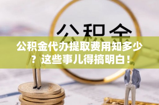 恩施公积金代办提取费用知多少？这些事儿得搞明白！