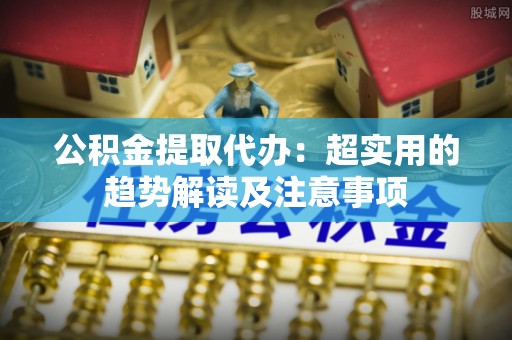 恩施公积金提取代办：超实用的趋势解读及注意事项