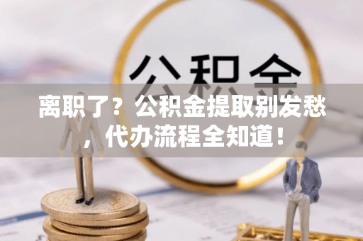 恩施离职了？公积金提取别发愁，代办流程全知道！