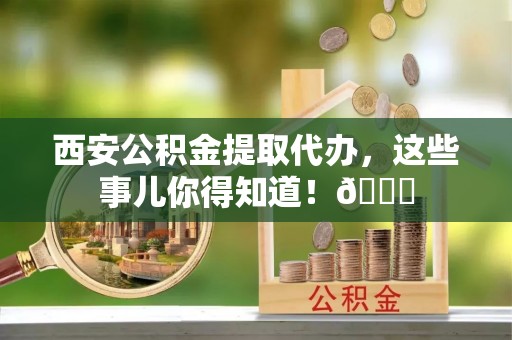 恩施西安公积金提取代办，这些事儿你得知道！😎