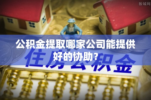 恩施公积金提取哪家公司能提供好的协助？