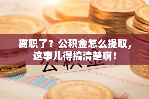 恩施离职了？公积金怎么提取，这事儿得搞清楚啊！