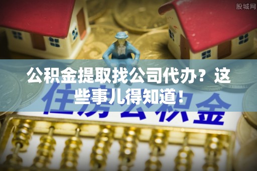 恩施公积金提取找公司代办？这些事儿得知道！