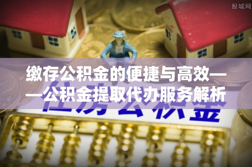 恩施缴存公积金的便捷与高效——公积金提取代办服务解析