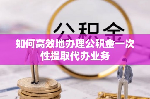 恩施如何高效地办理公积金一次性提取代办业务