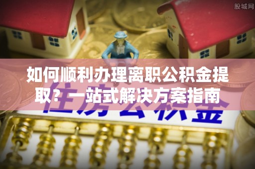 恩施如何顺利办理离职公积金提取？一站式解决方案指南