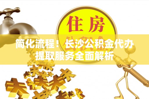 恩施简化流程！长沙公积金代办提取服务全面解析