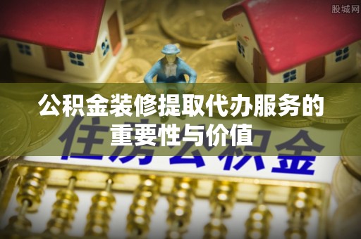 恩施公积金装修提取代办服务的重要性与价值