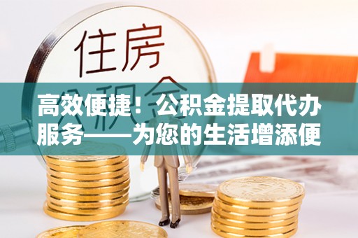 恩施高效便捷！公积金提取代办服务——为您的生活增添便利