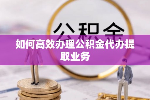 恩施如何高效办理公积金代办提取业务