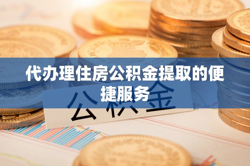 恩施代办理住房公积金提取的便捷服务