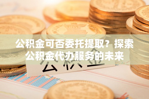 恩施公积金可否委托提取？探索公积金代办服务的未来