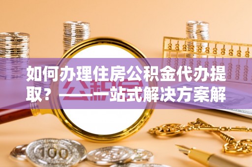 恩施如何办理住房公积金代办提取？——一站式解决方案解析